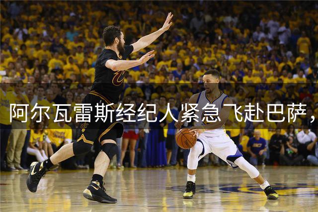 阿尔瓦雷斯经纪人紧急飞赴巴萨，转会谈判破局在即