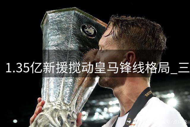 1.35亿新援搅动皇马锋线格局 三球星恐遭边缘化